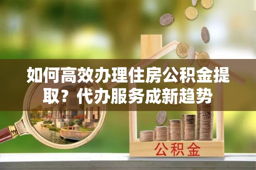 留坝如何高效办理住房公积金提取？代办服务成新趋势