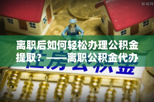 留坝离职后如何轻松办理公积金提取？——离职公积金代办提取服务详解