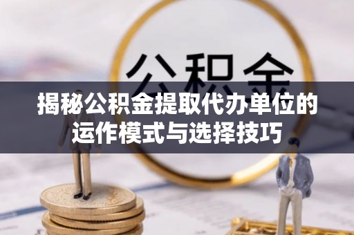 留坝揭秘公积金提取代办单位的运作模式与选择技巧