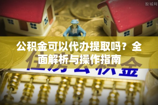 留坝公积金可以代办提取吗？全面解析与操作指南