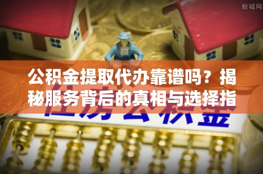 留坝公积金提取代办靠谱吗？揭秘服务背后的真相与选择指南