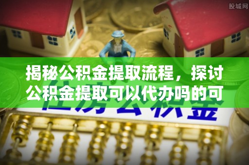 留坝揭秘公积金提取流程，探讨公积金提取可以代办吗的可行性与注意事项