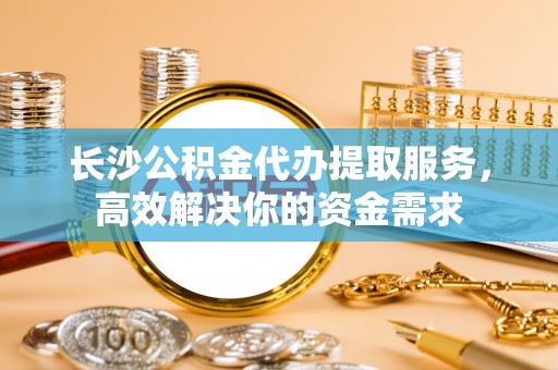 留坝长沙公积金代办提取服务，高效解决你的资金需求