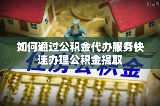 留坝如何通过公积金代办服务快速办理公积金提取