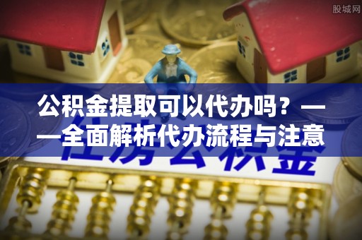 留坝公积金提取可以代办吗？——全面解析代办流程与注意事项